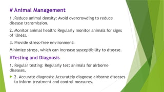 # Animal Management
1 .Reduce animal density: Avoid overcrowding to reduce
disease transmission.
2. Monitor animal health: Regularly monitor animals for signs
of illness.
3. Provide stress-free environment:
Minimize stress, which can increase susceptibility to disease.
#Testing and Diagnosis
1. Regular testing: Regularly test animals for airborne
diseases.
 2. Accurate diagnosis: Accurately diagnose airborne diseases
to inform treatment and control measures.
 