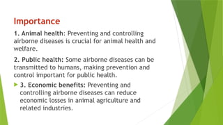 Importance
1. Animal health: Preventing and controlling
airborne diseases is crucial for animal health and
welfare.
2. Public health: Some airborne diseases can be
transmitted to humans, making prevention and
control important for public health.
 3. Economic benefits: Preventing and
controlling airborne diseases can reduce
economic losses in animal agriculture and
related industries.
 