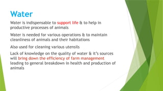 Water
Water is indispensable to support life & to help in
productive processes of animals
Water is needed for various operations & to maintain
cleanliness of animals and their habitations
Also used for cleaning various utensils
Lack of knowledge on the quality of water & it’s sources
will bring down the efficiency of farm management
leading to general breakdown in health and production of
animals
 