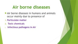 Air borne diseases
 Air borne diseases in humans and animals
occur mainly due to presence of
1. Particulate matter
2. Toxic chemicals
3. Infectious pathogens in Air
 