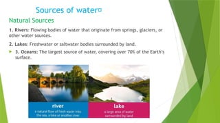 Sources of water💦
Natural Sources
1. Rivers: Flowing bodies of water that originate from springs, glaciers, or
other water sources.
2. Lakes: Freshwater or saltwater bodies surrounded by land.
 3. Oceans: The largest source of water, covering over 70% of the Earth’s
surface.
 