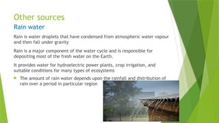Other sources
Rain water
Rain is water droplets that have condensed from atmospheric water vapour
and then fall under gravity
Rain is a major component of the water cycle and is responsible for
depositing most of the fresh water on the Earth.
It provides water for hydroelectric power plants, crop irrigation, and
suitable conditions for many types of ecosystems
 The amount of rain water depends upon the rainfall and distribution of
rain over a period in particular region
 
