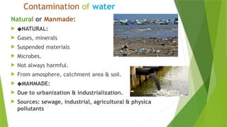 Contamination of water
Natural or Manmade:
 ◆NATURAL:
 Gases, minerals
 Suspended materials
 Microbes.
 Not always harmful.
 From amosphere, catchment area & soil.
 ◆MANMADE:
 Due to urbanization & industrialization.
 Sources: sewage, industrial, agricultural & physica
pollutants
 