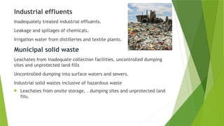 Industrial effluents
Inadequately treated industrial effluents.
Leakage and spillages of chemicals.
Irrigation water from distilleries and textile plants.
Municipal solid waste
Leachates from inadequate collection facilities, uncontrolled dumping
sites and unprotected land fills
Uncontrolled dumping into surface waters and sewers.
Industrial solid wastes inclusive of hazardous waste
 Leachates from onsite storage, . dumping sites and unprotected land
fills.
 