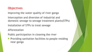 Objectives
Improving the water quality of river ganga
Interception and diversion of industrial and
domestic sewage to sewage treatment plants(STPs)
Installation of STPs to treat sewage
Afforestation
Public participation in cleaning the river
 Providing sanitation facilities to people residing
near ganga
 