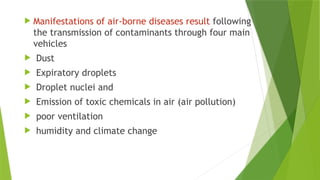 Manifestations of air-borne diseases result following
the transmission of contaminants through four main
vehicles
 Dust
 Expiratory droplets
 Droplet nuclei and
 Emission of toxic chemicals in air (air pollution)
 poor ventilation
 humidity and climate change
 