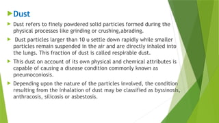 Dust
 Dust refers to finely powdered solid particles formed during the
physical processes like grinding or crushing,abrading.
 Dust particles larger than 10 u settle down rapidly while smaller
particles remain suspended in the air and are directly inhaled into
the lungs. This fraction of dust is called respirable dust.
 This dust on account of its own physical and chemical attributes is
capable of causing a disease condition commonly known as
pneumoconiosis.
 Depending upon the nature of the particles involved, the condition
resulting from the inhalation of dust may be classified as byssinosis,
anthracosis, silicosis or asbestosis.
 