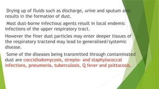 Drying up of fluids such as discharge, urine and sputum also
results in the formation of dust.
Most dust-borne infectious agents result in local endemic
infections of the upper respiratory tract.
However the finer dust particles may enter deeper tissues of
the respiratory tractend may lead to generalised/systemic
disease.
Some of the diseases being transmitted through contaminated
dust are coccidiodomycosis, strepto- and staphylococcal
infections, pneumonia, tuberculosis, Q fever and psittacosis.
 