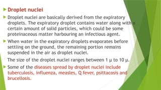  Droplet nuclei
 Droplet nuclei are basically derived from the expiratory
droplets. The expiratory droplet contains water along with a
certain amount of solid particles, which could be some
proteinaceous matter harbouring an infectious agent.
 When water in the expiratory droplets evaporates before
settling on the ground, the remaining portion remains
suspended in the air as droplet nuclei.
The size of the droplet nuclei ranges between 1 µ to 10 µ.
 Some of the diseases spread by droplet nuclei include
tuberculosis, influenza, measles, Q fever, psittacosis and
brucellosis.
 
