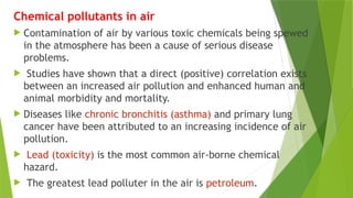 Chemical pollutants in air
 Contamination of air by various toxic chemicals being spewed
in the atmosphere has been a cause of serious disease
problems.
 Studies have shown that a direct (positive) correlation exists
between an increased air pollution and enhanced human and
animal morbidity and mortality.
 Diseases like chronic bronchitis (asthma) and primary lung
cancer have been attributed to an increasing incidence of air
pollution.
 Lead (toxicity) is the most common air-borne chemical
hazard.
 The greatest lead polluter in the air is petroleum.
 