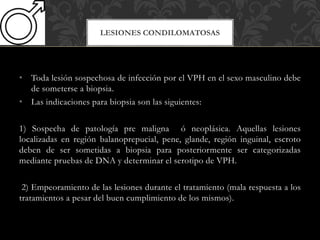 • Toda lesión sospechosa de infección por el VPH en el sexo masculino debe
de someterse a biopsia.
• Las indicaciones para biopsia son las siguientes:
1) Sospecha de patología pre maligna ó neoplásica. Aquellas lesiones
localizadas en región balanoprepucial, pene, glande, región inguinal, escroto
deben de ser sometidas a biopsia para posteriormente ser categorizadas
mediante pruebas de DNA y determinar el serotipo de VPH.
2) Empeoramiento de las lesiones durante el tratamiento (mala respuesta a los
tratamientos a pesar del buen cumplimiento de los mismos).
LESIONES CONDILOMATOSAS
 