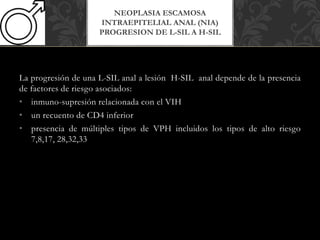 La progresión de una L-SIL anal a lesión H-SIL anal depende de la presencia
de factores de riesgo asociados:
• inmuno-supresión relacionada con el VIH
• un recuento de CD4 inferior
• presencia de múltiples tipos de VPH incluidos los tipos de alto riesgo
7,8,17, 28,32,33
NEOPLASIA ESCAMOSA
INTRAEPITELIAL ANAL (NIA)
PROGRESION DE L-SIL A H-SIL
 