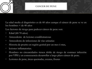 La edad media al diagnóstico es de 60 años aunque el cáncer de pene se ve en
los hombres < de 40 años
Los factores de riesgo para padecer cáncer de pene son:
• Edad (60-70 años)
• Antecedente de lesiones condilomatosas
• Antecedente de infecciones de vías urinarias
• Historia de prurito en región genital por un mes ó mas,
• lesiones inflamatorias.
• Hombres no circuncidados tienen doble de riesgo de contraer infección
por VPH y en consecuencia desarrollar a largo plazo cáncer de pene.
• Lesiones de pene, áreas quemadas, escaras, fisuras
CANCER DE PENE
 