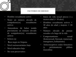 • Hombre sexualmente activo
• Tener un número elevado de
compañeras(os) sexualmente
activos
• Antecedente de haber tenido
previamente un número elevado
de compañeras(os) sexualmente
activos
• Soltero (a)
• Raza negra no hispana
• Nivel socioeconómico bajo
• Nivel educativo bajo
• No usar preservativo
FACTORES DE RIESGO
• Inicio de vida sexual precoz ó a
menor edad (< 18 años)
• Hombres sexualmente activos <
30 años de edad y mujeres < 24
años
• Número elevado de parejas
sexuales a lo largo de la vida
• Comportamiento sexual
(homosexual, bisexual, transexual,
transgénero, lesbianismo)
• Anticonceptivos orales femeninos
(y próximamente píldora
masculina)
 