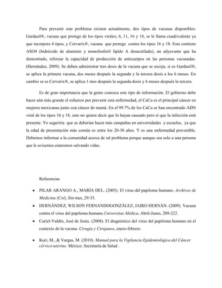 Para prevenir este problema existen actualmente, dos tipos de vacunas disponibles:
Gardasil®, vacuna que protege de los tipos virales; 6, 11, 16 y 18, se le llama cuadrivalente ya
que incorpora 4 tipos, y Cervarix®, vacuna que protege contra los tipos 16 y 18. Esta contiene
ASO4 (hidróxido de aluminio y monofosforil lípido A desacetilado), un adyuvante que ha
demostrado, reforzar la capacidad de producción de anticuerpos en las personas vacunadas.
(Hernández, 2009). Se deben administrar tres dosis de la vacuna que se escoja, si es Gardasil®,
se aplica la primera vacuna, dos meses después la segunda y la tercera dosis a los 6 meses. En
cambio se es Cervarix®, se aplica 1 mes después la segunda dosis y 6 meses después la tercera.

       Es de gran importancia que la gente conozca este tipo de información. El gobierno debe
hacer aún más grande el esfuerzo por prevenir esta enfermedad, el CaCu es el principal cáncer en
mujeres mexicanas junto con cáncer de mamá. En el 99.7% de los CaCu se han encontrado ADN
viral de los tipos 16 y 18, esto no quiere decir que lo hayan causado pero sí que la infección está
presente. Yo sugeriría que se deberían hacer más campañas en universidades y escuelas, ya que
la edad de presentación más común es entre los 20-30 años. Y es una enfermedad prevenible.
Debemos informar a la comunidad acerca de tal problema porque aunque sea solo a una persona
que le avisemos estaremos salvando vidas.




       Referencias

       PILAR ARANGO A., MARÍA DEL. (2005). El virus del papiloma humano. Archivos de
       Medicina (Col), Sin mes, 29-33.
       HERNÁNDEZ, WILSON FERNANDOGONZÁLEZ, JAIRO HERNÁN. (2009). Vacuna
       contra el virus del papiloma humano.Universitas Médica, Abril-Junio, 209-222.
       Curiel-Valdés, José de Jesús. (2008). El diagnóstico del virus del papiloma humano en el
       contexto de la vacuna. Cirugía y Cirujanos, enero-febrero.

       Kuri, M., & Vargas, M. (2010). Manual para la Vigilancia Epidemiológica del Cáncer
       cérvico-uterino. México: Secretaría de Salud .
 