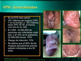 VPH: GeneralidadesVPH: Generalidades
• Es la ETS mas común
• 291 millones de mujeres VPH
+ en el mundo, y 105 millones
tiene VPH 16-18 al menos
una vez en su vida
• En USA +6.000.000 de
personas son infectadas cada
año, y el 15% de la población,
20.000.000 tienen VPH
• Riesgo de infección: 75%
• Se estima que el 80% de las
mujeres sexualmente activas
estarán infectadas a los 50
años
Burchell et al, Vaccine 24S3(2006) S3/52-S3/61
García Francisco y Saslow Debbie, Obstet Gynecol Clin N Am, 34 (2007) 761-781
F
R
 
