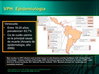 VPH: EpidemiologíaVPH: Epidemiología
5)De Guglielmo Z et al, Rev Obstet Ginecol Venez 2008;68(4):240-247
4) M. Almonte et al. / Vaccine 26S (2008) L16–L36
Venezuela:
• Entre 18-25 años:
prevalencia= 63,7%
• Ca de cuello uterino
es la principal causa
de muerte (Anuario de
epidemiología, año
2006)
Main studies on HPV infection and cervical cancer in Latin America and the Caribbean. ICO: Institut Català
d’Oncologia – Catalan Institute of Oncology; IARC:nternational Agency for Research on Cancer; LAMS: Latin
American Screening Study; NCI: National Cancer Institute; TATI: Spanish acronym for “screening and
immediate treatment”.
 