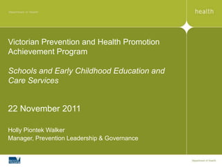 Victorian Prevention and Health Promotion
Achievement Program

Schools and Early Childhood Education and
Care Services


22 November 2011

Holly Piontek Walker
Manager, Prevention Leadership & Governance
 