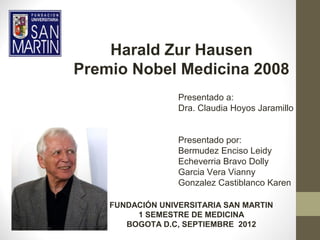 Harald Zur Hausen
Premio Nobel Medicina 2008
                  Presentado a:
                  Dra. Claudia Hoyos Jaramillo


                  Presentado por:
                  Bermudez Enciso Leidy
                  Echeverria Bravo Dolly
                  Garcia Vera Vianny
                  Gonzalez Castiblanco Karen

    FUNDACIÓN UNIVERSITARIA SAN MARTIN
         1 SEMESTRE DE MEDICINA
       BOGOTA D.C, SEPTIEMBRE 2012
 