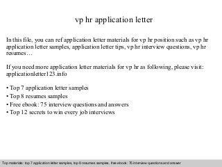vp hr application letter 
In this file, you can ref application letter materials for vp hr position such as vp hr 
application letter samples, application letter tips, vp hr interview questions, vp hr 
resumes… 
If you need more application letter materials for vp hr as following, please visit: 
applicationletter123.info 
• Top 7 application letter samples 
• Top 8 resumes samples 
• Free ebook: 75 interview questions and answers 
• Top 12 secrets to win every job interviews 
Top materials: top 7 application letter samples, top 8 resumes samples, free ebook: 75 interview questions and answer 
Interview questions and answers – free download/ pdf and ppt file 
 