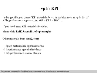 vp hr KPI 
In this ppt file, you can ref KPI materials for vp hr position such as vp hr list of 
KPIs, performance appraisal, job skills, KRAs, BSC… 
If you need more KPI materials for vp hr, 
please visit: kpi123.com/list-of-kpi-samples 
Other materials from kpi123.com 
• Top 28 performance appraisal forms 
• 11 performance appraisal methods 
• 1125 performance review phrases 
Top materials: top sales KPIs, Top 28 performance appraisal forms, 11 performance appraisal methods 
Interview questions and answers – free download/ pdf and ppt file 
 