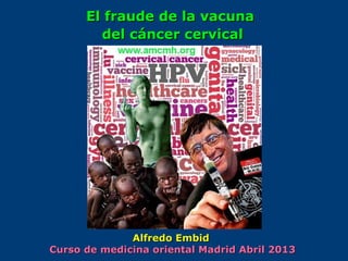 El fraude de la vacunaEl fraude de la vacuna
del cáncer cervicaldel cáncer cervical
Alfredo EmbidAlfredo Embid
Curso de medicina oriental Madrid Abril 2013Curso de medicina oriental Madrid Abril 2013
 