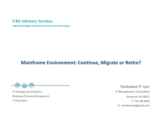 CIO Advisory Services
Aligning Strategies, Business Processes and Technologies




        Mainframe Environment: Continue, Migrate or Retire? 



                                                              Venkatesh P. Iyer
                                                           IT Management Consultant
IT Strategy and Analytics
Business Process Management                                       Somerset, NJ 08873
IT Execution                                                          T: 732 485 8658
                                                            E: vpiadvisors@gmail.com
 