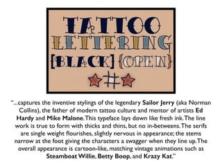 “...captures the inventive stylings of the legendary Sailor Jerry (aka Norman
Collins), the father of modern tattoo culture and mentor of artists Ed
Hardy and Mike Malone.This typeface lays down like fresh ink.The line
work is true to form with thicks and thins, but no in-betweens.The serifs
are single weight ﬂourishes, slightly nervous in appearance; the stems
narrow at the foot giving the characters a swagger when they line up.The
overall appearance is cartoon-like, matching vintage animations such as
Steamboat Willie, Betty Boop, and Krazy Kat.”
 