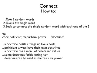 Connect 
How to:
1.Take 5 random words	

2.Take a 6th single word	

3.Seek to connect the single random word with each one of the 5	

!
eg:	

cork; politician; menu; ham; power;    "doctrine"	

!
...a doctrine bottles things up like a cork	

...politicians always have their own doctrines	

...a doctrine has a menu of beliefs and values	

...some doctrines forbid eating ham	

...doctrines can be used as the basis for power
 