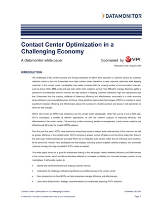 Contact Center Optimization in a
Challenging Economy
A Datamonitor white paper                                                                      Sponsored by
                                                                                                             Publication Date: August 2009


INTRODUCTION
               The challenges of the current economy are forcing enterprises to rethink their approach to customer service as customer
               retention comes to the fore. Enterprises must align contact center operations to new corporate objectives while keeping
               costs low. In the contact center, complexities have vastly increased with the growing number of communication channels,
               such as phone, Web, SMS, email and web chat, which make customer service more difficult to manage. Business agility is
               paramount as enterprises strive to maintain the right balance in keeping customer satisfaction high and operational costs
               low. Enterprises face the ongoing challenge of balancing efficiency and effectiveness, particularly in a down economy
               where efficiency more naturally becomes the focus. Using workforce optimization technologies (WOTs) to maintain a closer
               equilibrium between efficiency and effectiveness places the business in a healthy position and leaves it well positioned for
               when the tide changes.


               WOTs, also known as 'WFO', help enterprises use the contact center strategically, rather than just as a hub to field calls.
               WOTs encompass a number of different applications, all with the common purpose of improving efficiency and
               effectiveness in the contact center. Call recording, quality monitoring, workforce management, contact center analytics and
               eCoaching all fall under the broader WOTs category.


               Over the past five years, WOTs have evolved as enterprises require a deeper level understanding of the customer, as well
               as greater efficiency in the contact center. WOTs comprise a greater number of features and functions today than those of
               five years ago. Enterprises typically purchase WOTs as an integrated suite solution rather than as individual point solutions.
               At the same time, vendors have developed new technologies, including speech analytics, desktop analytics, and automated
               customer surveys that may be added to WOTs suites as needed.


               This white paper serves as a guide for enterprises looking to find the proper balance between efficiency and effectiveness
               in the contact center, which should be ultimately reflected in increased profitability and improved strategic position in the
               marketplace. It will enable readers to:

               •      Identify key market trends that are shaping customer service;

               •      Understand the challenges of balancing efficiency and effectiveness in the contact center;

               •      Gain perspective into how WOTs can help enterprises manage efficiency and effectiveness;

               •      Learn about Datamonitor’s strategic recommendations for enterprises deploying WOTs solutions.




Contact Center Optimization in a Challenging Economy                                                                     Published 08/2009

© Datamonitor. This brief is a licensed product and is not to be photocopied                                                         Page 1
 