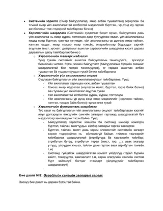 Системийн зорилго (Ямар байгууллагад, ямар албан тушаалтанд зориулсан ба
      тvvний ямар vйл ажиллагаатай холбоотой мэдээллийг бvртгэж., vр дvнд юу гаргаж
      авч болохыг товч тодорхой тайлбарлан бичнэ)
      Хэрэглэгчийн шаардлага (Системийн судалгааг бодит орчин, байгууллага дахь
      үйл ажиллагаа нь ямар дүрэм, тогтолцоо дээр тулгуурлаж явдаг, үйл ажиллагааны
      явцад ямар бүртгэл, маягтыг хөтлөдөг, үйл ажиллагааны үр дүнгээс ямар тайлан,
      нэгтгэл гардаг, ямар тооцоо ямар томъѐо, илэрхийллээр бодогддог зэргийг
      агуулсан текст, хүснэгт, диаграмыг ашиглан хэрэглэгчийн шаардлага хэсэгт дараах
      дарааллын дагуу тайлбарлаж бичнэ )
         o Хэрэглэгчийн талаарх мэдээлэл
             Үүнд тухайн системийг ашиглах байгууллагын танилцуулга,          эрхэлдэг
             бизнесийн чиглэл, бүтэц зохион байгуулалт (байгууллагын бүтцийн схемийг
             шаардлагатай бол гаргаж танилцуулах), яг гардаж ашиглах албан
             тушаалтан ба тушаалтнуудын тухай бичиж тайлбарлана
         o Хэрэглэгчийн үйл ажиллагааны онцлог
             Судласан байгууллагын үйл ажиллагаануудыг тайлбарлана. Үүнд:
                - Үйл ажиллагааг хариуцах нэгж, албан тушаалтан
                - Хэнээс ямар мэдээлэл (нэрлэсэн маягт, бүртгэл, гэрээ байж болно)
                    авч тухайн үйл ажиллагааг явуулах тухай
                - Үйл ажиллагаатай холбоотой дүрэм, журам, тогтолцоо
                - Үйл ажиллагааны үр дүнд хэнд ямар мэдээллийг (нэрлэсэн тайлан,
                    нэгтгэл, тооцоо байж болно) гаргаж өгөх тухай
         o Хэрэглэгчийн функциональ шаардлага
             Тус хэсэг нь байгууллагын үйл ажиллагааны онцлогт тайлбарласан хэсгийг
             илүү дэлгэрүүлж өгөгдлийн сангийн загварыг гаргахад шаардлагатай бүх
             мэдээллээр хангахад чиглэсэн байна. Үүнд:
                - Байгууллагад хэрэглэж хэвшсэн ба системд шинээр нэмэгдэх
                    бүртгэл, тайлан, маягтуудын хэлбэр загварыг гаргаж хавсаргах
                - Бүртгэл, тайлан, маягт дахь зарим элементийг системийн загварт
                    хэрхэн тодорхойлох нь ойлгомжгүй байдаг, тиймээс тэдгээрийг
                    тайлбарлах шаардлагатай (атрибутууд ба тэдгээрийн тайлбар:
                    атрибутын бүтэц, атрибутын төрөл (текст, тоо, ...), авах хязгаар
                    утгууд, утгуудын жишээ, тайлан дахь гаргаж авах атрибутын томъѐо
                    г.м)
                - Системд гүйцэтгэх шаардлагатай нэмэлт үйлдлүүд (төрөл бүрийн
                    хайлт, тохируулга, хамгаалалт г.м, харин өгөгдлийн сангийн систем
                    бүрт зайлшгүй багтдаг стандарт үйлдлүүдийг тайлбарлах
                    шаардлагагүй)
                -

Бие даалт №2: Өгөгдлийн сангийн загварыг гаргах

Энэхүү бие даалт нь дараах бүтэцтэй байна.
 