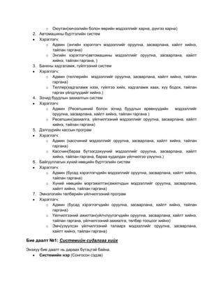 o Оюутан(хичээлийн болон өөрийн мэдээллийг харна, дүнгээ харна)
   2.   Автомашины бүртгэлийн систем
        Хэрэглэгч:
           o Админ (энгийн хэрэглэгч мэдээллийг оруулна, засварлана, хайлт хийнэ,
              тайлан гаргана)
           o Энгийн хэрэглэгч(автомашины мэдээллийг оруулна, засварлана, хайлт
              хийнэ, тайлан гаргана, )
   3.   Банкны хадгаламж, гүйлгээний систем
        Хэрэглэгч:
           o Админ (теллерийн мэдээллийг оруулна, засварлана, хайлт хийнэ, тайлан
              гаргана)
           o Теллер(хадгаламж нээх, гүйлгээ хийх, хадгаламж хаах, хүү бодох, тайлан
              гаргах үйлдлүүдийг хийнэ.)
   4.   Зочид буудлын захиалгын систем
        Хэрэглэгч:
           o Админ (Pесепшиний болон зочид буудлын өрөөнүүдийн             мэдээллийг
              оруулна, засварлана, хайлт хийнэ, тайлан гаргана )
           o Ресепшин(захиалга, үйлчилгээний мэдээллийг оруулна, засварлана, хайлт
              хийнэ, тайлан гаргана)
   5.   Дэлгүүрийн кассын програм
        Хэрэглэгч:
           o Админ (кассчиний мэдээллийг оруулна, засварлана, хайлт хийнэ, тайлан
              гаргана)
           o Кассчин(бараа бүтээгдэхүүний мэдээллийг оруулна, засварлана, хайлт
              хийнэ, тайлан гаргана, бараа худалдах үйлчилгээ үзүүлнэ.)
   6.   Байгууллагын хүний нөөцийн бүртгэлийн систем
        Хэрэглэгч:
           o Админ (бусад хэрэглэгчдийн мэдээллийг оруулна, засварлана, хайлт хийнэ,
              тайлан гаргана)
           o Хүний нөөцийн мэргэжилтэн(ажилчдын мэдээллийг оруулна, засварлана,
              хайлт хийнэ, тайлан гаргана)
   7.   Эмнэлэгийн төлбөрийн үйлчилгээний програм
        Хэрэглэгч:
           o Админ (бусад хэрэглэгчдийн оруулна, засварлана, хайлт хийнэ, тайлан
              гаргана)
           o Үйлчилгээний ажилтан(үйлчлүүлэгчдийн оруулна, засварлана, хайлт хийнэ,
              тайлан гаргана, үйлчилгээний захиалга, төлбөр тооцоог хийнэ)
           o Эмч(үзүүлсэн үйлчилгээний талаарх мэдээллийг оруулна, засварлана,
              хайлт хийнэ, тайлан гаргана)

Бие даалт №1: Системийн судалгаа хийх

Энэхүү бие даалт нь дараах бүтэцтэй байна.
      Системийн нэр (Сонгосон сэдэв)
 