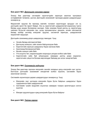 Бие даалт №3: Дэлгэцийн зохиомж гаргах

Энэхүү бие даалтаар системийн хэрэглэгчдийн харилцан ажиллах програмын
интерфейсийг төлөвлөн, үүсгэнэ. Дэлгэцийн зохиомжийг гаргахдаа дараах шаардлагуудыг
анхаарна уу.

Мэдээллийг оруулах ба гаргахад хамгийн түгээмэл хэрэглэгддэг аргуудыг нэг нь
дэлгэцийн оролт ба гаралт байдаг. Энэ нь хэрэглэгчийг шаардлагатай мэдээлэлд түргэн
бөгөөд шууд хандах боломжоор хангадаг. Сайн зохиомж бүхий дэлгэц нь хэрэглэгчдэд
нийлмэл бүтэцтэй өгөгдлийн сан, нүсэр програмчлалыг далдлан, энгийн ойлгомжтой
бөгөөд хялбар системд өгөгдлийг оруулах, системтэй харилцах, шаардлагатай
мэдээллийг харуулдаг.

Дэлгэцийн зохиомжид доорх шаардлагууд тавигддаг. Үүнд:

      Энгийн бөгөөд ойлгомжтой байх
      Дэлгэцэнд зохицсон, сайн зохион байгуулагдсан байх
      Хэрэглэгчийн хэрэгцээ шаардлагыг бүрэн хангасан байх
      Ажиллахад боловсронгуй байх
      Өнгийн зохицол сайн байх
      Утга агуулга төгс, мэдээллүүдийн хоорондын уялдаа холбоо сайн байх
      Хэрэглэгчийн хийж буй үйлдлүүдээс хамааран дэлгэц дээрх мэдээлэл,
      хэрэглэгчийн гүйцэтгэх боломж өөрчлөгддөг байхаар уян хатан чанартай байх



Бие даалт №4: Системийг кодчилох

Энэхүү бие даалтаар гаргасан өгөгдлийн сангийн загварын дагуу өгөгдлийн санг үүсгэн,
бэлтгэсэн дэлгэцийн зохиомжийг өгөгдөлтөй холбон кодчилж, системийн бүрэн
ажиллагааг хангана.

Системийн кодчилохдоо дараах шаардалгуудыг анхаарна уу. Үүнд:

      Өгөгдлийн санг үүсгэхдээ өгөгдлийн бүрэн бүтэн байдлын шаардлагыг бүрэн
      тодорхойлсон байх шаардлагатай
      Системийн тухайн модулийн онцлогоос хамааран тохирох архитектурын сонгон
      ашиглах

      Өгөгдөл оруулалтуудын хувьд өгөгдлийн бүрэн бүтэн байдлыг



Бие даалт №5: Тайлан гаргах
 