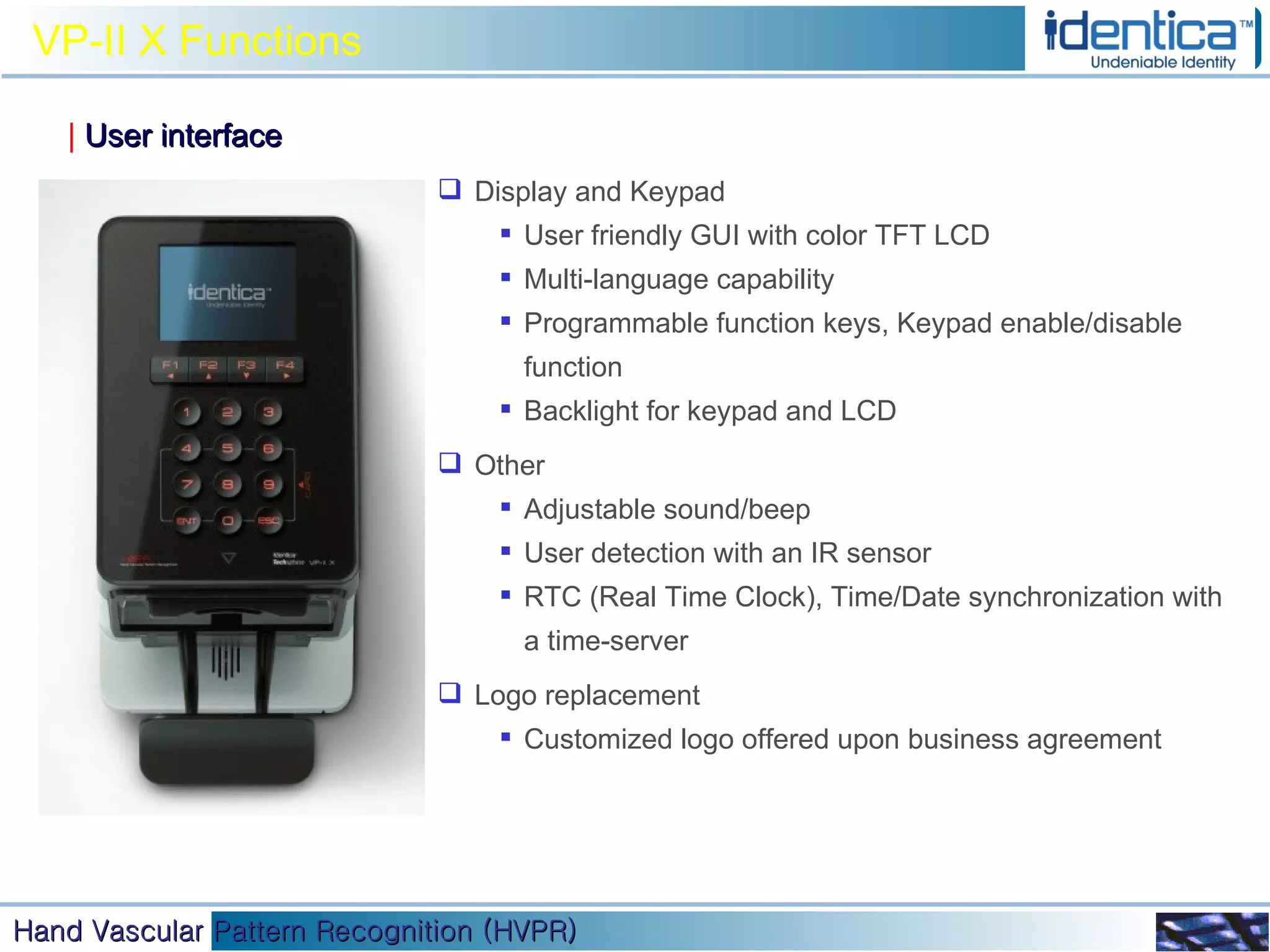 VP-II X Functions |   User interface Display and Keypad User friendly GUI with color TFT LCD Multi-language capability Programmable function keys, Keypad enable/disable function  Backlight for keypad and LCD  Other Adjustable sound/beep User detection with an IR sensor RTC (Real Time Clock), Time/Date synchronization with a time-server Logo replacement Customized logo offered upon business agreement 