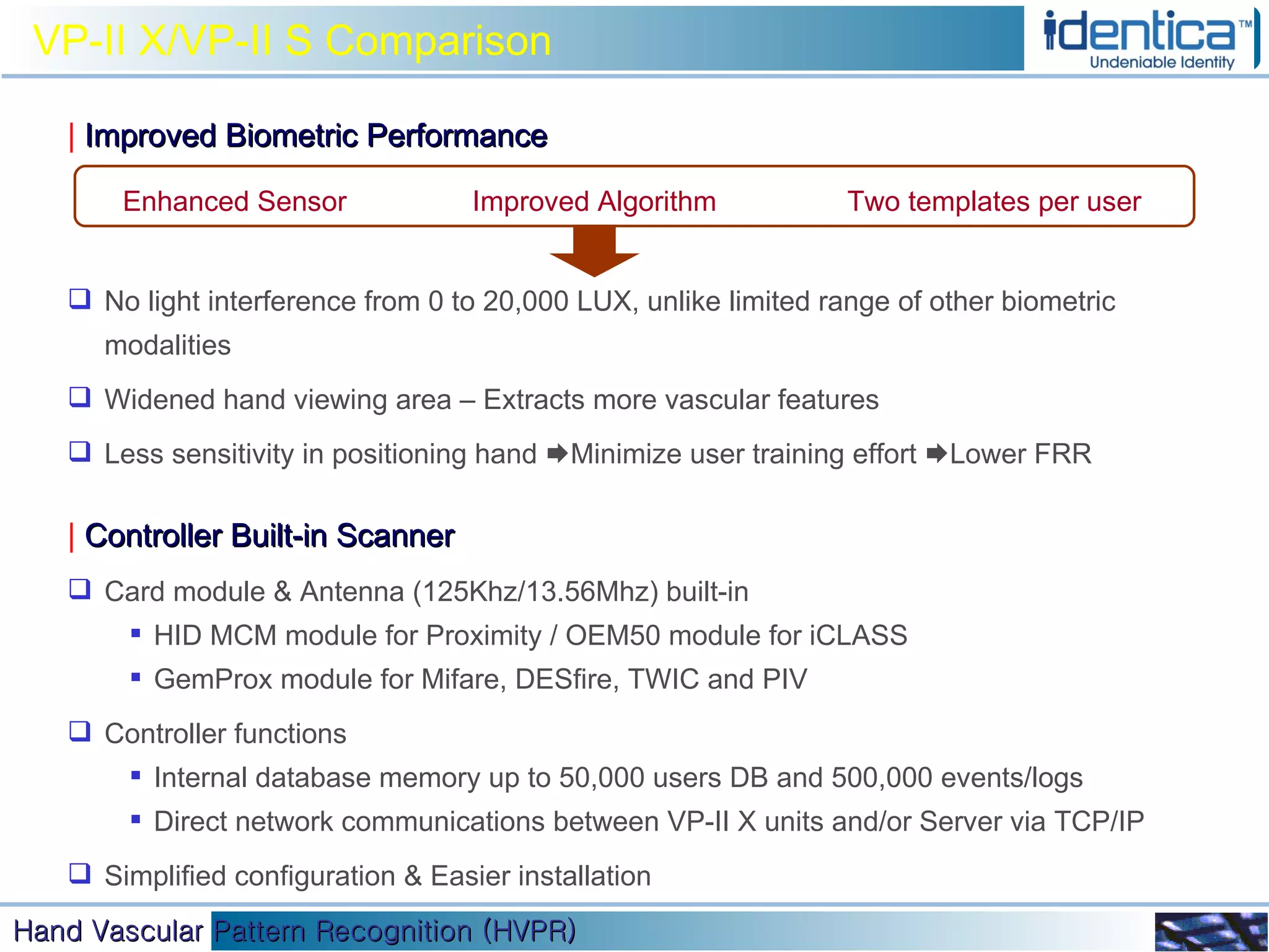VP-II X/VP-II S Comparison |   Improved Biometric Performance No light interference from 0 to 20,000 LUX, unlike limited range of other biometric modalities Widened hand viewing area – Extracts more vascular features Less sensitivity in positioning hand   Minimize user training effort   Lower FRR  |   Controller Built-in Scanner Card module & Antenna (125Khz/13.56Mhz) built-in HID MCM module for Proximity / OEM50 module for iCLASS  GemProx module for Mifare, DESfire, TWIC and PIV  Controller functions Internal database memory up to 50,000 users DB and 500,000 events/logs Direct network communications between VP-II X units and/or Server via TCP/IP Simplified configuration & Easier installation Enhanced Sensor Two templates per user Improved Algorithm 