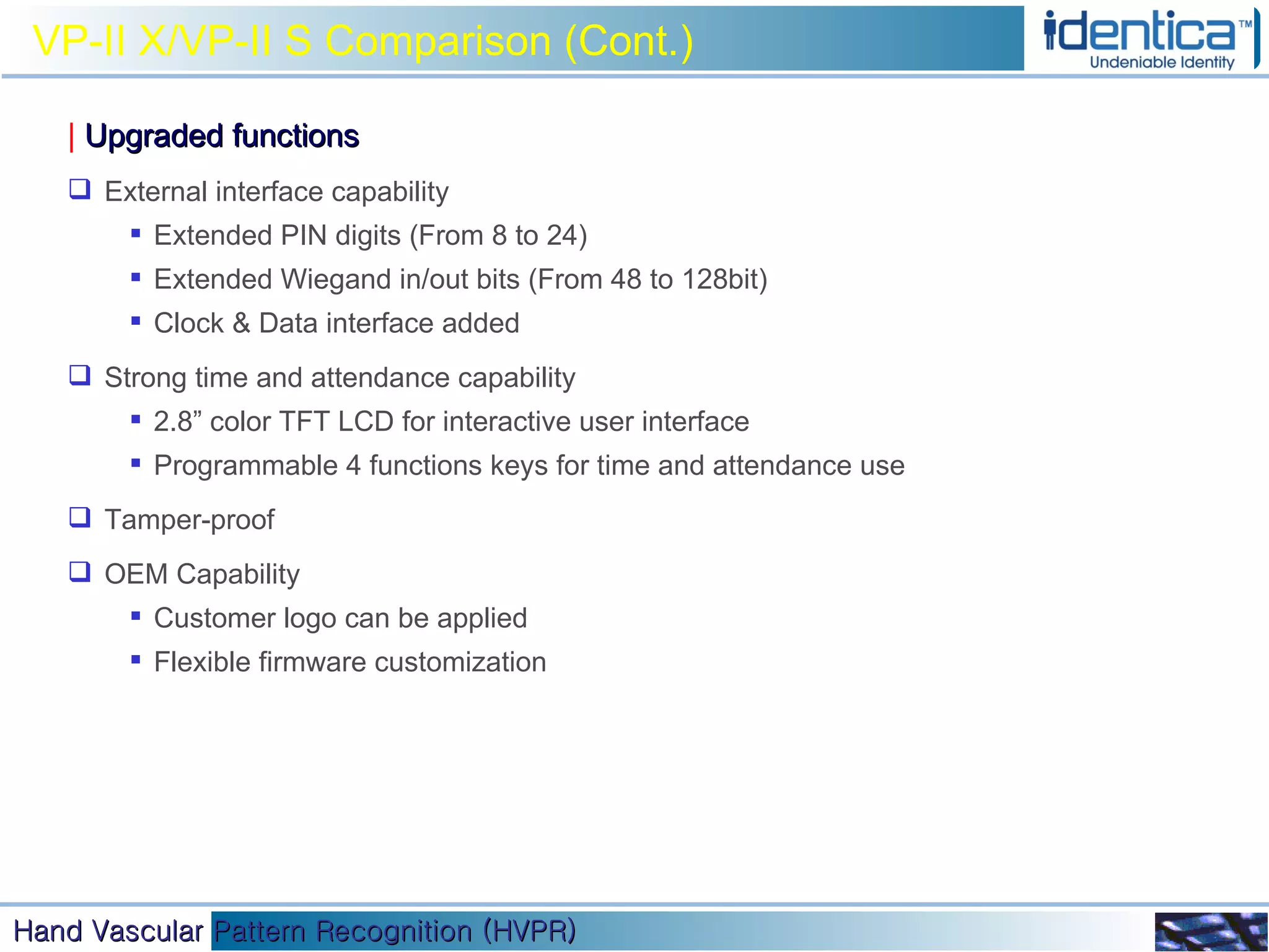 VP-II X/VP-II S Comparison (Cont.) |   Upgraded functions External interface capability Extended PIN digits (From 8 to 24) Extended Wiegand in/out bits (From 48 to 128bit) Clock & Data interface added Strong time and attendance capability 2.8” color TFT LCD for interactive user interface Programmable 4 functions keys for time and attendance use Tamper-proof OEM Capability Customer logo can be applied Flexible firmware customization 
