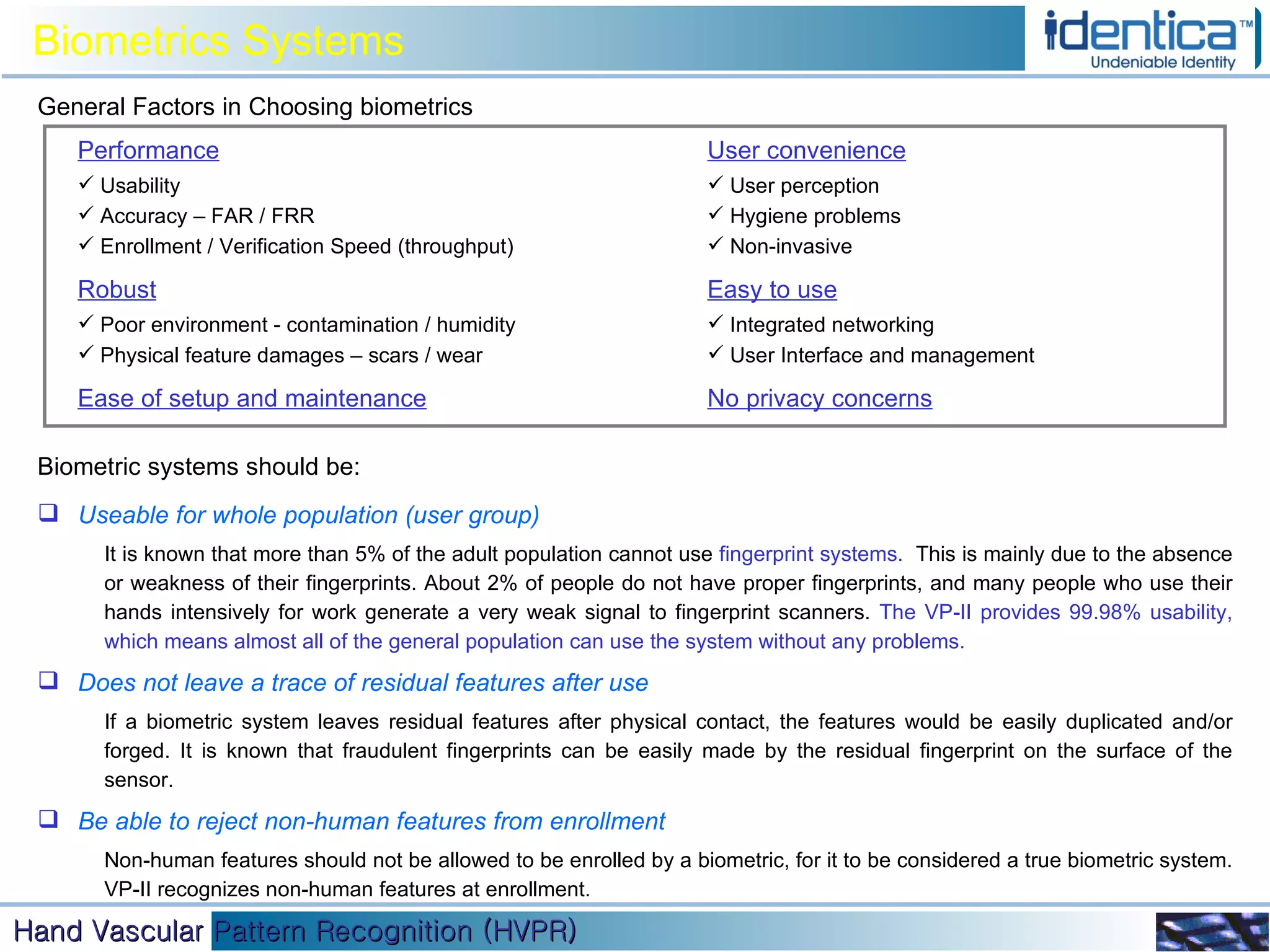 Performance Usability Accuracy – FAR / FRR Enrollment / Verification Speed (throughput) Robust Poor environment - contamination / humidity Physical feature damages – scars / wear Ease of setup and maintenance User convenience User perception Hygiene problems Non-invasive Easy to use Integrated networking  User Interface and management No privacy concerns General Factors in Choosing biometrics Useable for whole population (user group)  It is known that more than 5% of the adult population cannot use  fingerprint systems.  This is mainly due to the absence or weakness of their fingerprints. About 2% of people do not have proper fingerprints, and many people who use their hands intensively for work generate a very weak signal to fingerprint scanners.  The VP-II provides 99.98% usability, which means almost all of the general population can use the system without any problems.  Does not leave a trace of residual features after use  If a biometric system leaves residual features after physical contact, the features would be easily duplicated and/or forged. It is known that fraudulent fingerprints can be easily made by the residual fingerprint on the surface of the sensor. Be able to reject non-human features from enrollment  Non-human features should not be allowed to be enrolled by a biometric, for it to be considered a true biometric system. VP-II recognizes non-human features at enrollment. Biometric systems should be: Biometrics Systems 