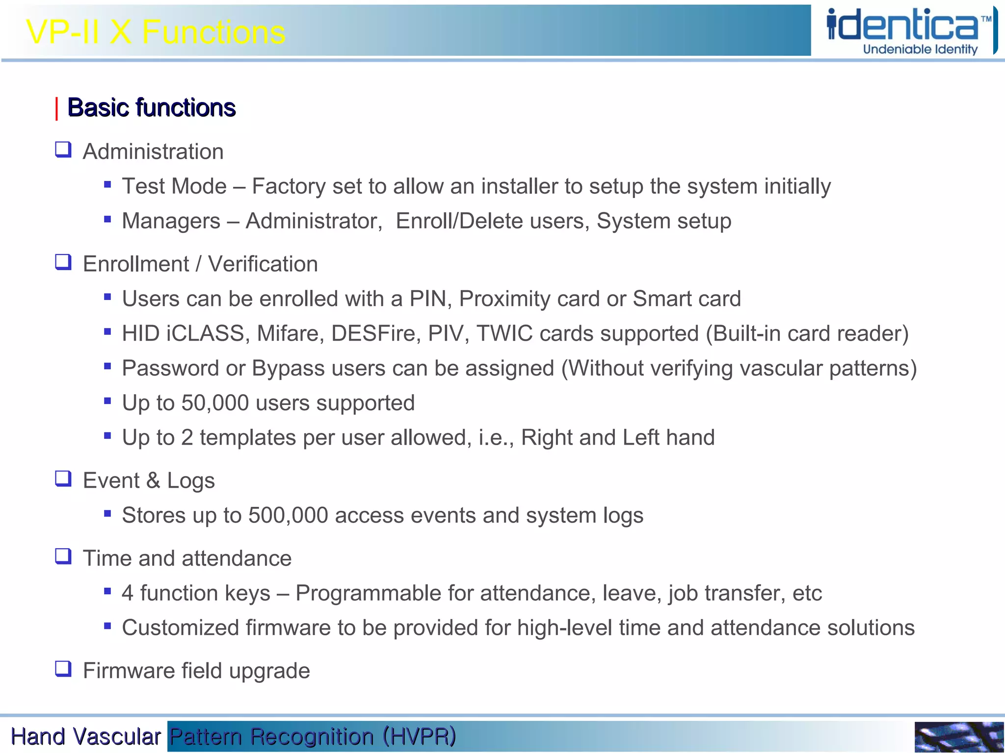 VP-II X Functions |   Basic functions Administration Test Mode – Factory set to allow an installer to setup the system initially Managers – Administrator,  Enroll/Delete users, System setup Enrollment / Verification Users can be enrolled with a PIN, Proximity card or Smart card HID iCLASS, Mifare, DESFire, PIV, TWIC cards supported (Built-in card reader) Password or Bypass users can be assigned (Without verifying vascular patterns) Up to 50,000 users supported Up to 2 templates per user allowed, i.e., Right and Left hand Event & Logs Stores up to 500,000 access events and system logs  Time and attendance 4 function keys – Programmable for attendance, leave, job transfer, etc Customized firmware to be provided for high-level time and attendance solutions Firmware field upgrade 