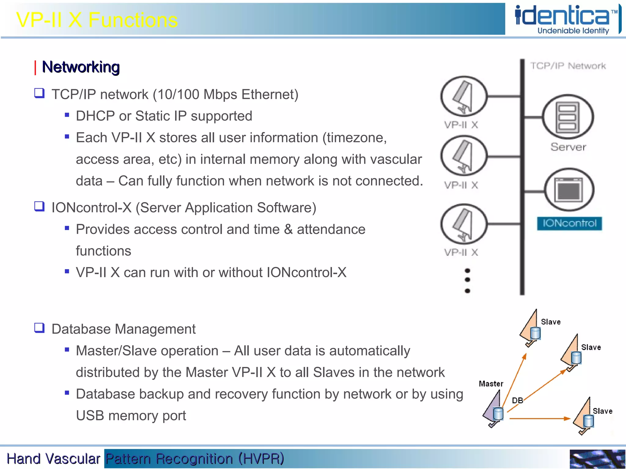VP-II X Functions |   Networking TCP/IP network (10/100 Mbps Ethernet) DHCP or Static IP supported Each VP-II X stores all user information (timezone, access area, etc) in internal memory along with vascular data – Can fully function when network is not connected. IONcontrol-X (Server Application Software) Provides access control and time & attendance functions VP-II X can run with or without IONcontrol-X Database Management Master/Slave operation – All user data is automatically distributed by the Master VP-II X to all Slaves in the network Database backup and recovery function by network or by using USB memory port 