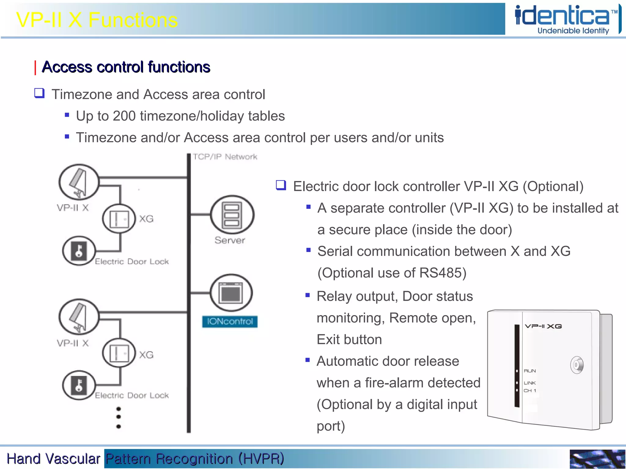 VP-II X Functions |   Access control functions Timezone and Access area control Up to 200 timezone/holiday tables Timezone and/or Access area control per users and/or units Relay output, Door status monitoring, Remote open, Exit button Automatic door release when a fire-alarm detected (Optional by a digital input port) Electric door lock controller VP-II XG (Optional) A separate controller (VP-II XG) to be installed at a secure place (inside the door) Serial communication between X and XG (Optional use of RS485) 