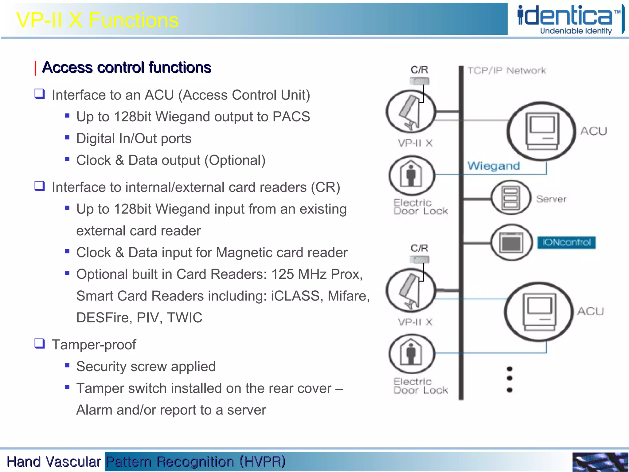 VP-II X Functions |   Access control functions Interface to an ACU (Access Control Unit) Up to 128bit Wiegand output to PACS Digital In/Out ports Clock & Data output (Optional) Interface to internal/external card readers (CR) Up to 128bit Wiegand input from an existing external card reader Clock & Data input for Magnetic card reader Optional built in Card Readers: 125 MHz Prox, Smart Card Readers including: iCLASS, Mifare, DESFire, PIV, TWIC Tamper-proof Security screw applied Tamper switch installed on the rear cover – Alarm and/or report to a server 