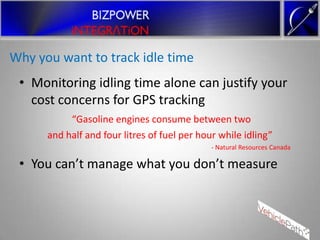 Why you want to track idle time
 • Monitoring idling time alone can justify your
   cost concerns for GPS tracking
           “Gasoline engines consume between two
      and half and four litres of fuel per hour while idling”
                                              - Natural Resources Canada

 • You can’t manage what you don’t measure
 
