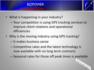 • What is happening in your industry?
  – Your competition is using GPS tracking services to
    improve client relations and operational
    efficiencies
• Why is the moving industry using GPS tracking?
  – It makes business sense
  – Competitive rates and the latest technology is
    now available with no long term contracts
  – Seasonal rates for those off peak times is available
 