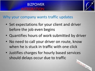 Why your company wants traffic updates
 • Set expectations for your client and driver
   before the job even begins
 • Quantifies hours of work submitted by driver
 • No need to call your driver on route, know
   when he is stuck in traffic with one click
 • Justifies charges for hourly based services
   should delays occur due to traffic
 