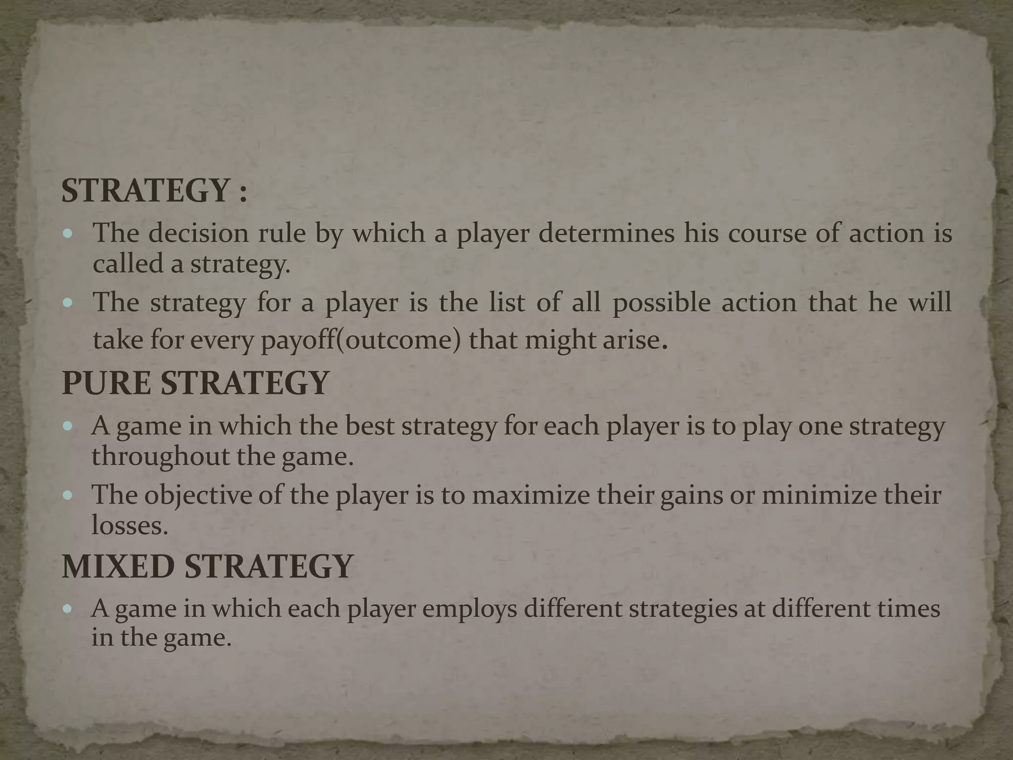 STRATEGY :
 The decision rule by which a player determines his course of action is
called a strategy.
 The strategy for a player is the list of all possible action that he will
take for every payoff(outcome) that might arise.
PURE STRATEGY
 A game in which the best strategy for each player is to play one strategy
throughout the game.
 The objective of the player is to maximize their gains or minimize their
losses.
MIXED STRATEGY
 A game in which each player employs different strategies at different times
in the game.
 
