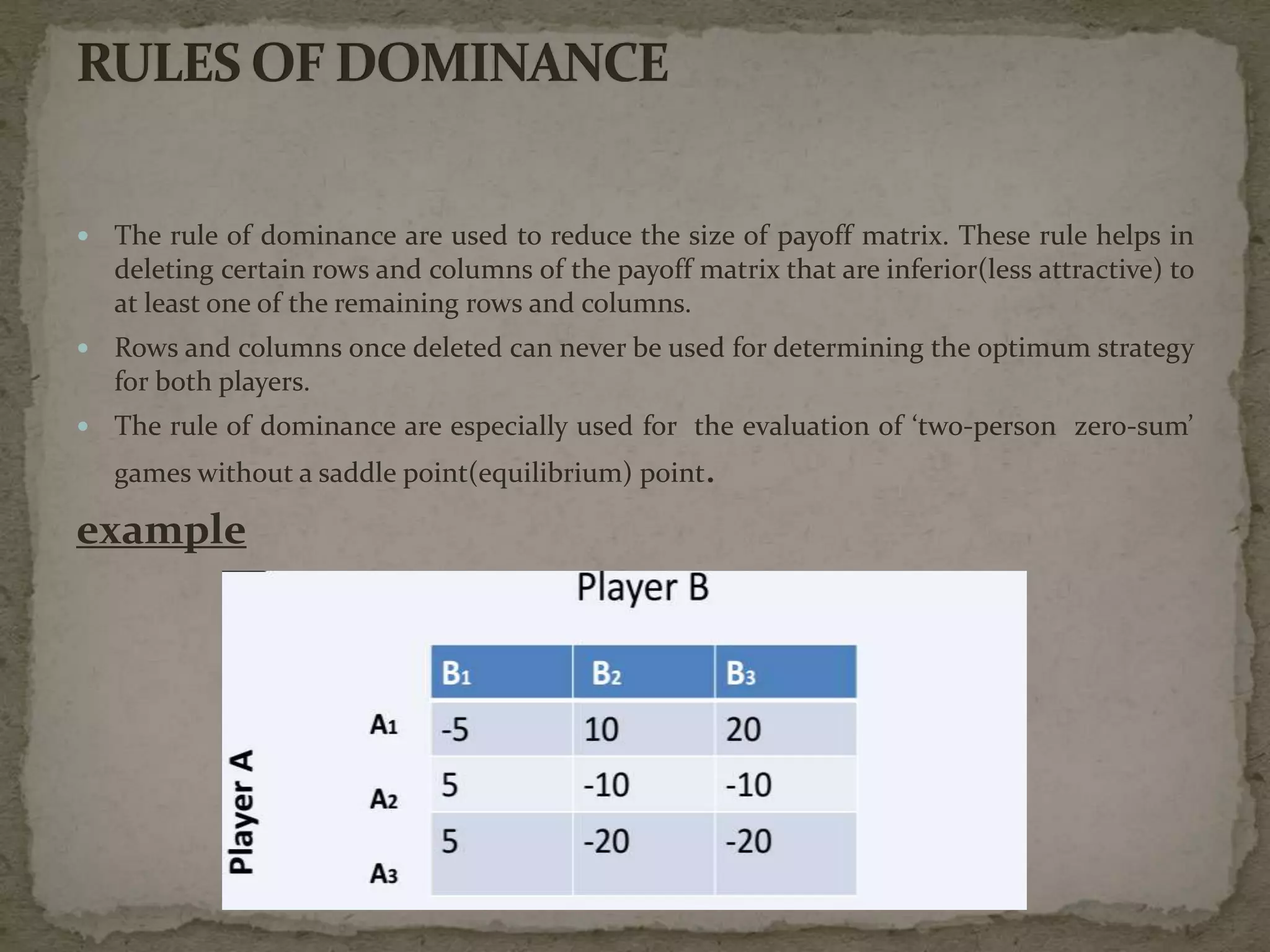  The rule of dominance are used to reduce the size of payoff matrix. These rule helps in
deleting certain rows and columns of the payoff matrix that are inferior(less attractive) to
at least one of the remaining rows and columns.
 Rows and columns once deleted can never be used for determining the optimum strategy
for both players.
 The rule of dominance are especially used for the evaluation of ‘two-person zero-sum’
games without a saddle point(equilibrium) point.
example
 