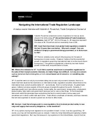 Navigating the International Trade Regulation Landscape
  A marcus evans Interview with Valentin A. Povarchuk, Trade Compliance Counsel at
                                          3M

                                Valentin Povarchuk answered a series of questions for marcus evans
                                                           rd
                                ahead of the forthcoming 3 Annual International Trade Compliance
                                                     th  th
                                Conference, April 24 -26 , 2013 in Chicago, IL. All responses represent
                                the views or Mr. Povarchuk and not necessarily those of 3M.

                                ME: I read there have been more global trade regulations created in
                                the last 10 years than ever before. Why such a surge? Can you
                                attribute it simply to government being government, or is there more
                                to this?

                                VP: There is certainly some amount of bureaucracy for the sake of
                                bureaucracy in every country. However, I believe that the exponential
                                growth in regulations governing international trade is not the result of pure
                                bureaucracy. This growth in regulations is driven by two main factors:
                                growth in trade itself, and politicization of trade.

ME: What is the rationale for it? You’d think countries would want to streamline regulations for
the sake of their mutual economic interests, not make things more difficult. Is it any one concern
such as terrorism that’s driving this, or is it a broad-based set of concerns - or something else
entirely?

VP: If countries were run only by economists taking into account only economic interests, there is no
doubt that there would be few restrictions on international trade, regulations would be streamlined on the
international level, and all would be better off -- economically. But it is not that simple. As global trade
grows, it affects numerous aspects of life and groups of people throughout the world. Certainly, it
generates wealth, but it also affects security, human rights, the environment, foreign policy, employment,
product safety, labor rights and government revenues, just to name a few things. In the increasingly
democratic world this generates laws and policies that tend to restrict trade in various ways and
sometimes are in direct conflict with each other. Trade affects a multitude of interests, and those interests
that are best organized or closest to power can do most to affect trade.


ME: And yet, I read that all signs point to more regulation, from food and product safety to new
cargo and supply chain security obligations. Is this beneficial?

VP: In my opinion, having more regulation is not a problem in itself. In fact, it can be a good thing. Of
course, you may call me biased because as a lawyer, I make my living interpreting and applying complex
government regulations. But I say this because in my experience in the United States, most of the time
 