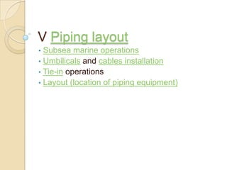 V Piping layout
• Subsea marine operations
• Umbilicals and cables installation
• Tie-in operations
• Layout (location of piping equipment)
 
