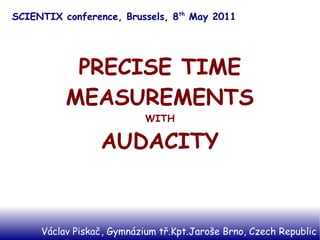 SCIENTIX conference, Brussels, 8th May 2011




           PRECISE TIME
          MEASUREMENTS
                           WITH

                 AUDACITY


     Václav Piskač, Gymnázium tř.Kpt.Jaroše Brno, Czech Republic
 