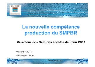 La nouvelle compétence
      production du SMPBR
Carrefour des Gestions Locales de l’eau 2011


Vincent PITOIS
vpitois@smpbr.fr

                   SMPBR- VP 01 2011
 